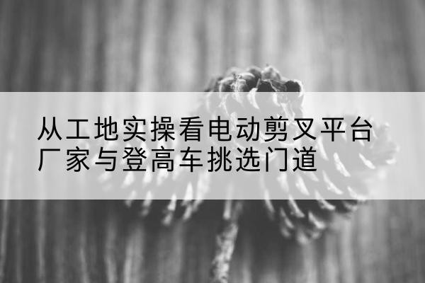 银州电动剪叉升降平台厂家-从工地实操看电动剪叉平台厂家与登高车挑选门道
