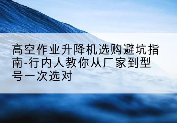 银州升降平台厂家-高空作业升降机选购避坑指南-行内人教你从厂家到型号一次选对