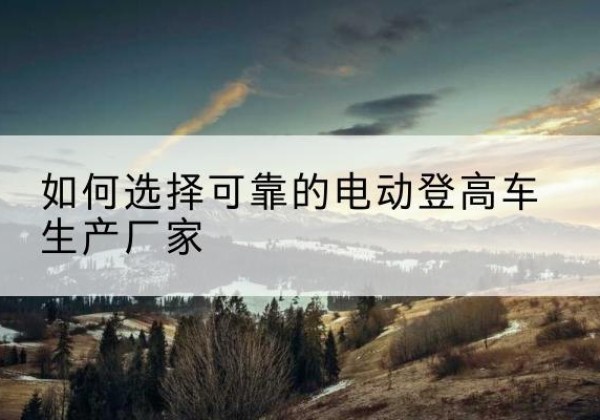 银州电动登高车厂家-如何选择可靠的电动登高车生产厂家