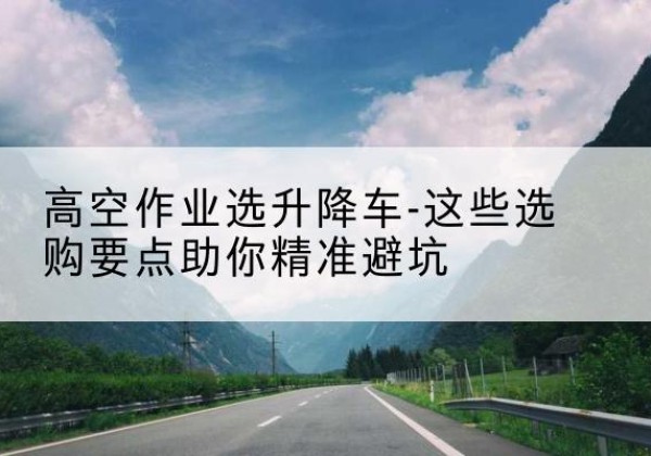 银州升降车厂家-高空作业选升降车-这些选购要点助你*避坑