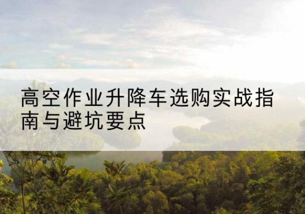银州升降车怎么选-高空作业升降车选购实战指南与避坑要点