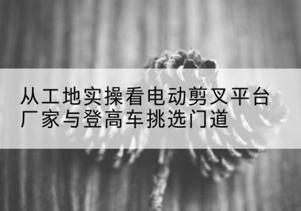 银州电动剪叉升降平台厂家-从工地实操看电动剪叉平台厂家与登高车挑选门道